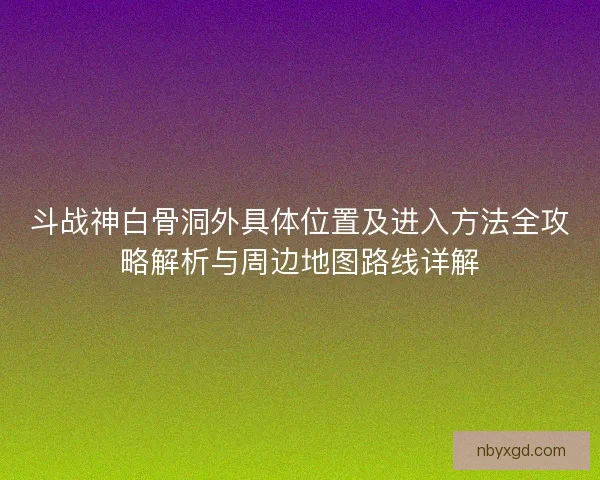 斗战神白骨洞外具体位置及进入方法全攻略解析与周边地图路线详解