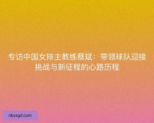 专访中国女排主教练蔡斌：带领球队迎接挑战与新征程的心路历程