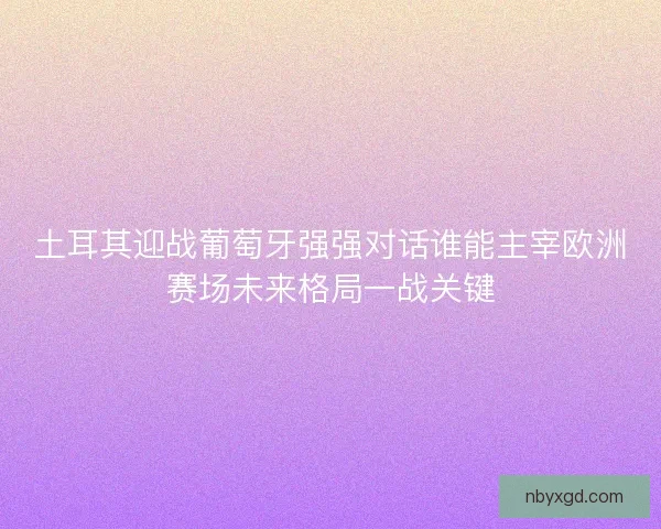 土耳其迎战葡萄牙强强对话谁能主宰欧洲赛场未来格局一战关键