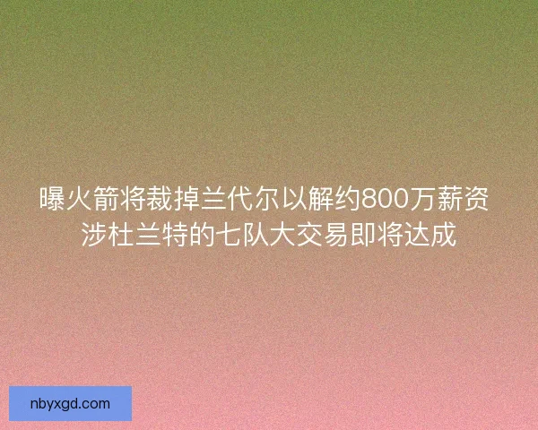 曝火箭将裁掉兰代尔以解约800万薪资 涉杜兰特的七队大交易即将达成