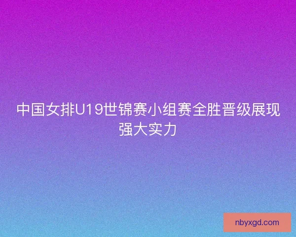 中国女排U19世锦赛小组赛全胜晋级展现强大实力