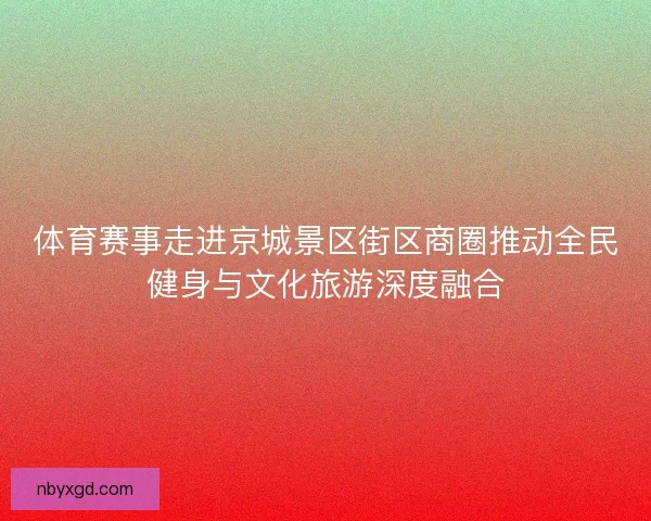 体育赛事走进京城景区街区商圈推动全民健身与文化旅游深度融合